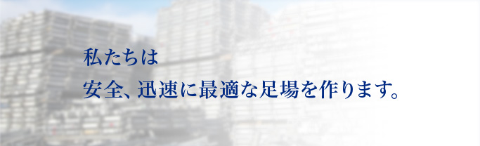 私たちは安全、迅速に最適な足場を作ります。Safety Rapidity and Responsibility