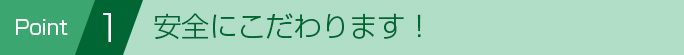 Point 1 安全にこだわります！