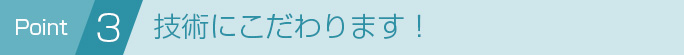 Point 3 技術にこだわります！